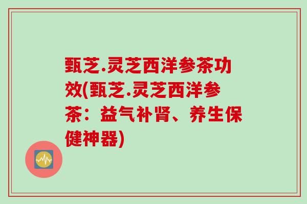 甄芝.灵芝西洋参茶功效(甄芝.灵芝西洋参茶:益气补、养生保健神器) 甄芝.灵芝西洋参茶功效(甄芝.灵芝西洋参茶:益气补、养生保健神器)