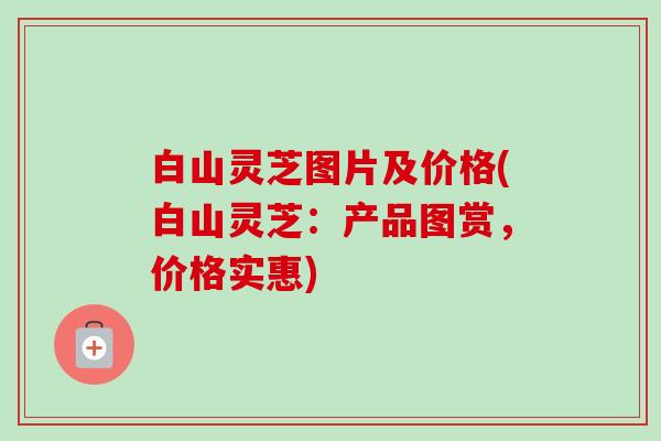 白山灵芝图片及价格(白山灵芝：产品图赏，价格实惠)