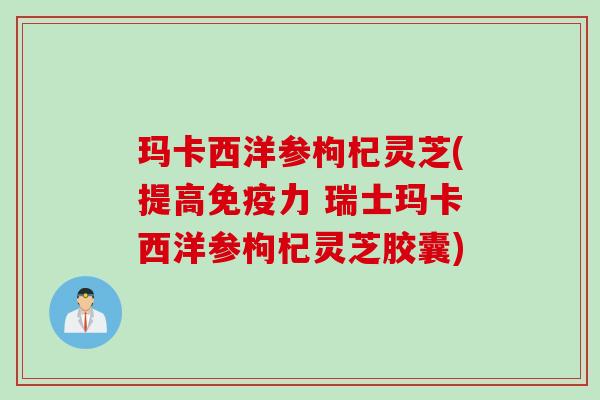 玛卡西洋参枸杞灵芝(提高免疫力 瑞士玛卡西洋参枸杞灵芝胶囊)