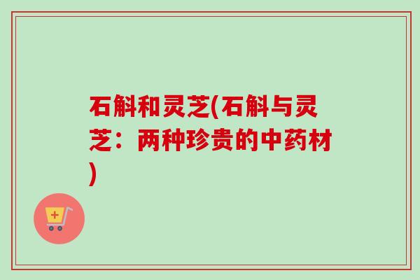 石斛和灵芝(石斛与灵芝:两种珍贵的材) 石斛和灵芝(石斛与灵芝:两种珍贵的材)