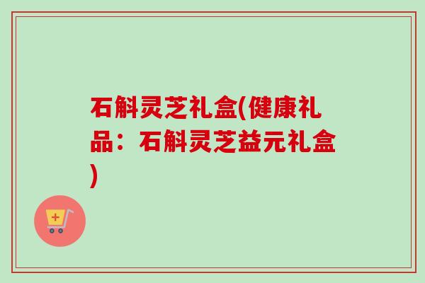 石斛灵芝礼盒(健康礼品：石斛灵芝益元礼盒)