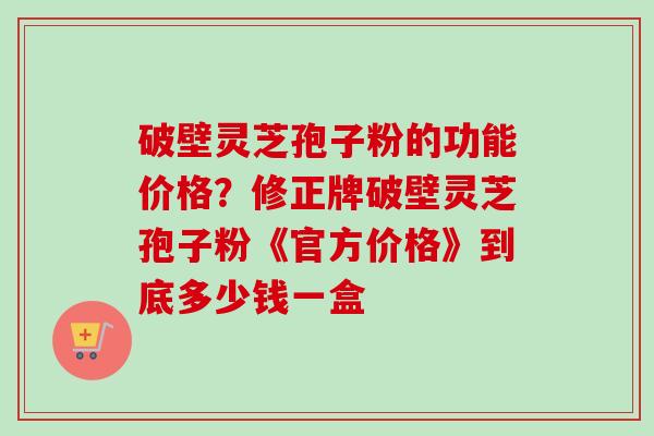 破壁灵芝孢子粉的功能价格？修正牌破壁灵芝孢子粉《官方价格》到底多少钱一盒