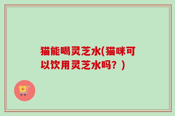 猫能喝灵芝水(猫咪可以饮用灵芝水吗？)