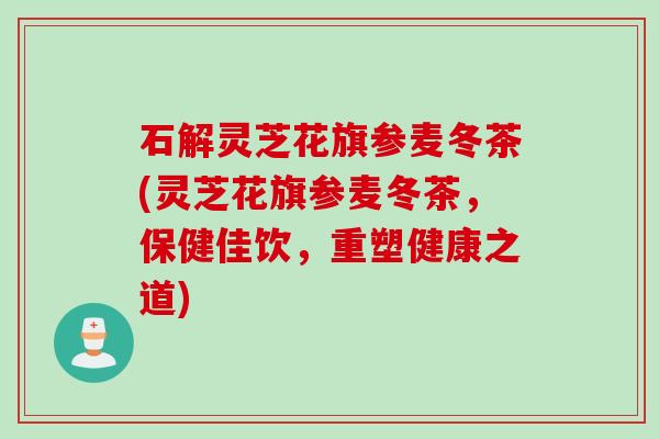 石解灵芝花旗参麦冬茶(灵芝花旗参麦冬茶，保健佳饮，重塑健康之道)