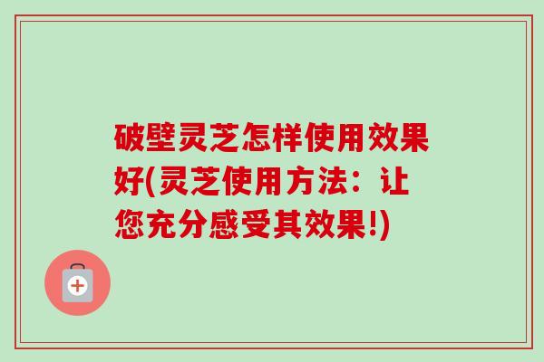 破壁灵芝怎样使用效果好(灵芝使用方法:让您充分感受其效果!) 破壁灵芝怎样使用效果好(灵芝使用方法:让您充分感受其效果!)