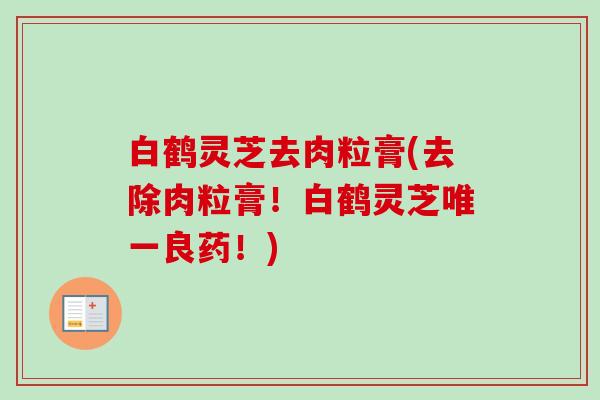 白鹤灵芝去肉粒膏(去除肉粒膏！白鹤灵芝唯一良药！)