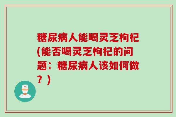 人能喝灵芝枸杞(能否喝灵芝枸杞的问题：人该如何做？)
