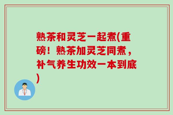 熟茶和灵芝一起煮(重磅！熟茶加灵芝同煮，养生功效一本到底)