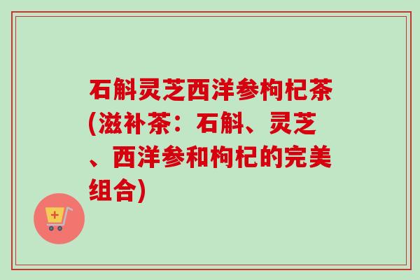 石斛灵芝西洋参枸杞茶(滋补茶：石斛、灵芝、西洋参和枸杞的完美组合)