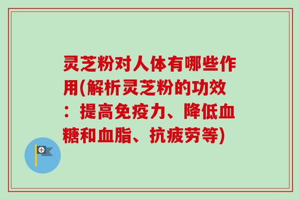 灵芝粉对人体有哪些作用(解析灵芝粉的功效：提高免疫力、降低血糖和血脂、抗疲劳等)