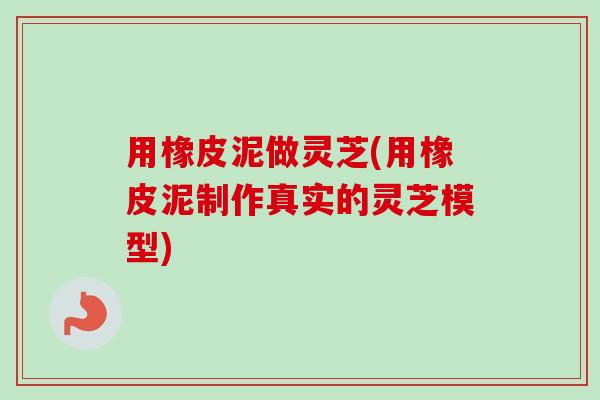 用橡皮泥做灵芝(用橡皮泥制作真实的灵芝模型) 用橡皮泥做灵芝(用橡皮泥制作真实的灵芝模型)