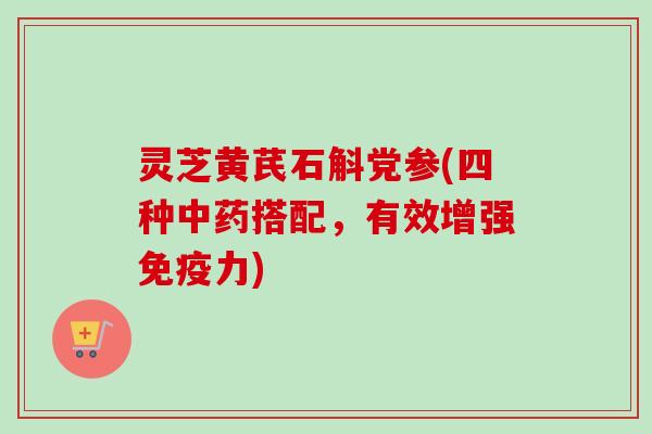 灵芝黄芪石斛党参(四种中药搭配，有效增强免疫力)