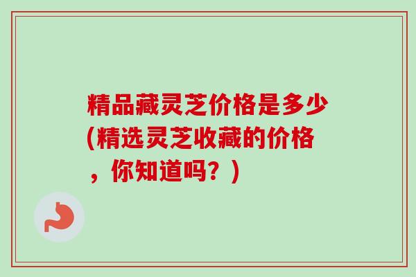 精品藏灵芝价格是多少(精选灵芝收藏的价格，你知道吗？)