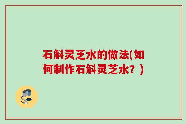 石斛灵芝水的做法(如何制作石斛灵芝水？)