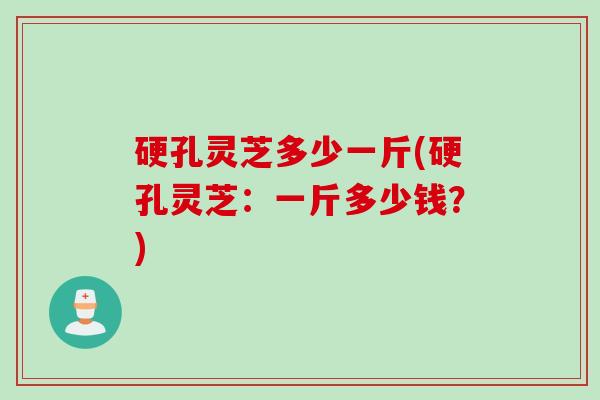 硬孔灵芝多少一斤(硬孔灵芝：一斤多少钱？)
