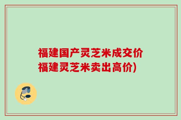 福建国产灵芝米成交价福建灵芝米卖出高价)