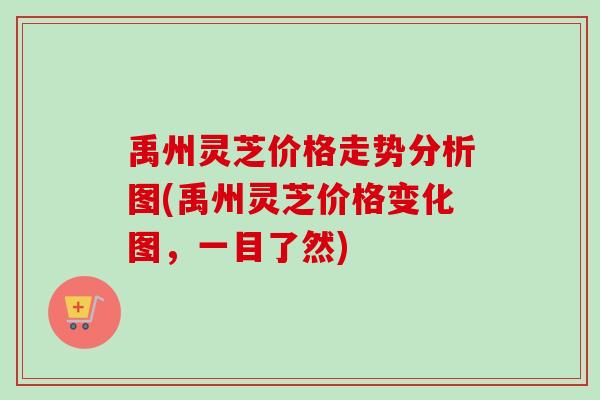 禹州灵芝价格走势分析图(禹州灵芝价格变化图，一目了然)
