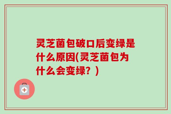 灵芝菌包破口后变绿是什么原因(灵芝菌包为什么会变绿？)