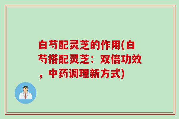 白芍配灵芝的作用(白芍搭配灵芝：双倍功效，中药调理新方式)