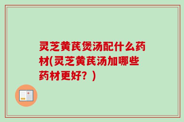 灵芝黄芪煲汤配什么药材(灵芝黄芪汤加哪些药材更好？)