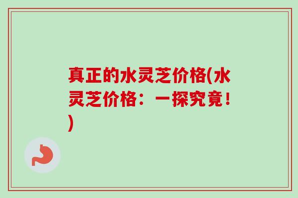 真正的水灵芝价格(水灵芝价格:一探究竟!) 真正的水灵芝价格(水灵芝价格:一探究竟!)
