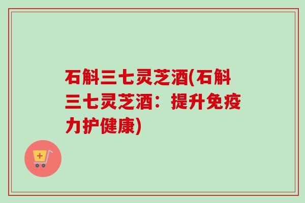 石斛三七灵芝酒(石斛三七灵芝酒：提升免疫力护健康)
