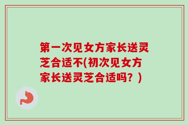 第一次见女方家长送灵芝合适不(初次见女方家长送灵芝合适吗？)
