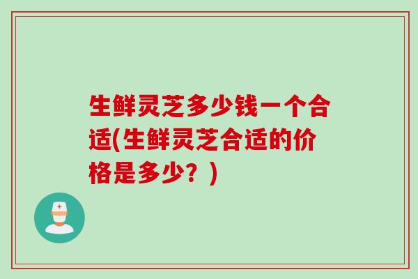 生鲜灵芝多少钱一个合适(生鲜灵芝合适的价格是多少?) 生鲜灵芝多少钱一个合适(生鲜灵芝合适的价格是多少?)