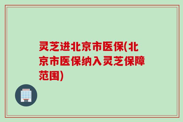 灵芝进北京市医保(北京市医保纳入灵芝保障范围)