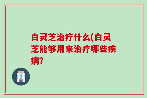 白灵芝治疗什么(白灵芝能够用来治疗哪些疾病？