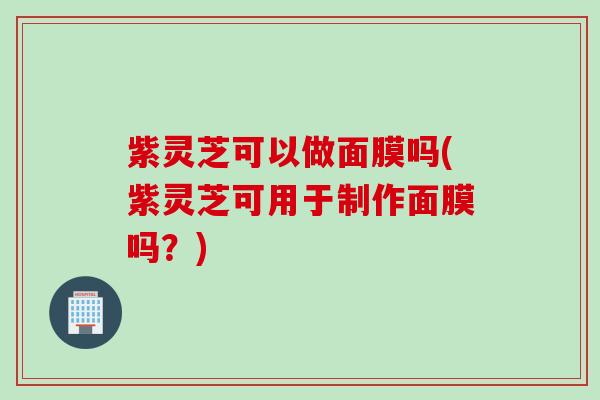 紫灵芝可以做面膜吗(紫灵芝可用于制作面膜吗？)