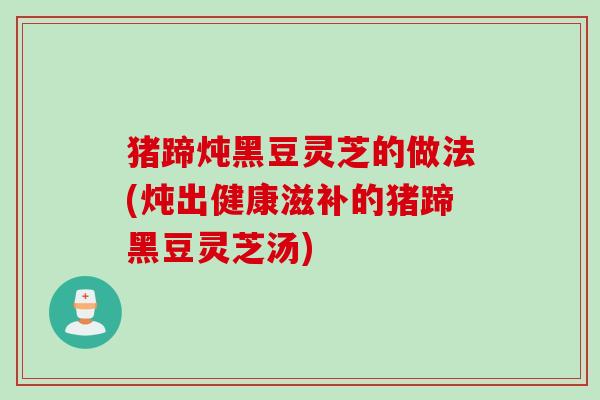 猪蹄炖黑豆灵芝的做法(炖出健康滋补的猪蹄黑豆灵芝汤)