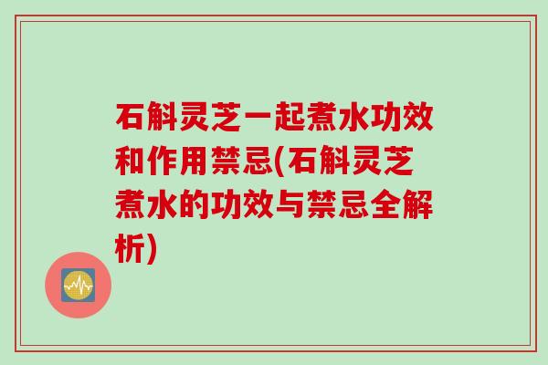 石斛灵芝一起煮水功效和作用禁忌(石斛灵芝煮水的功效与禁忌全解析)