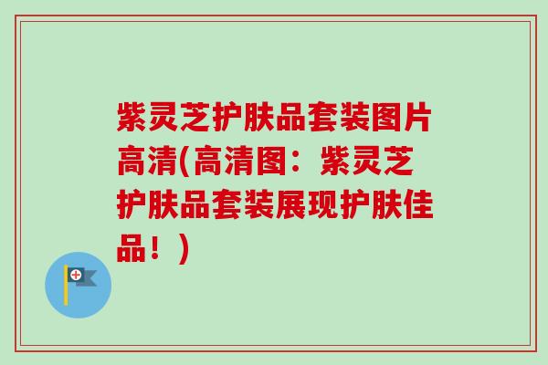 紫灵芝护肤品套装图片高清(高清图:紫灵芝护肤品套装展现护肤佳品!) 紫灵芝护肤品套装图片高清(高清图:紫灵芝护肤品套装展现护肤佳品!)