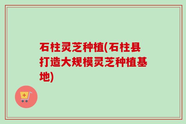石柱灵芝种植(石柱县打造大规模灵芝种植基地)