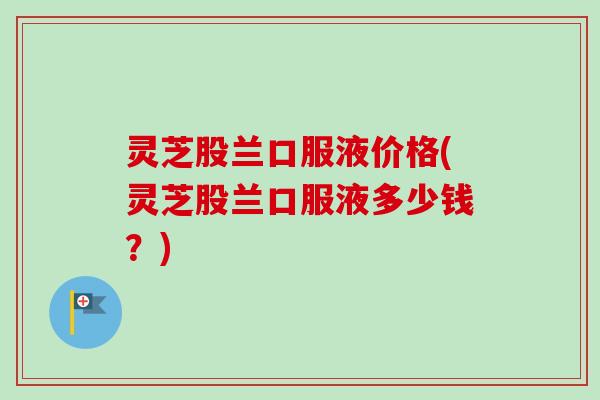 灵芝股兰口服液价格(灵芝股兰口服液多少钱？)
