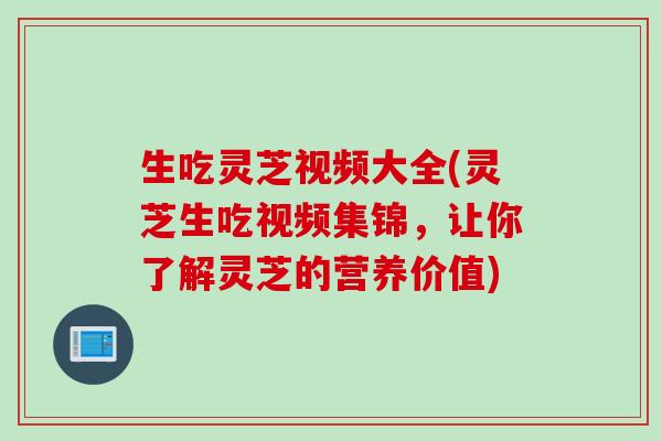 生吃灵芝视频大全(灵芝生吃视频集锦，让你了解灵芝的营养价值)