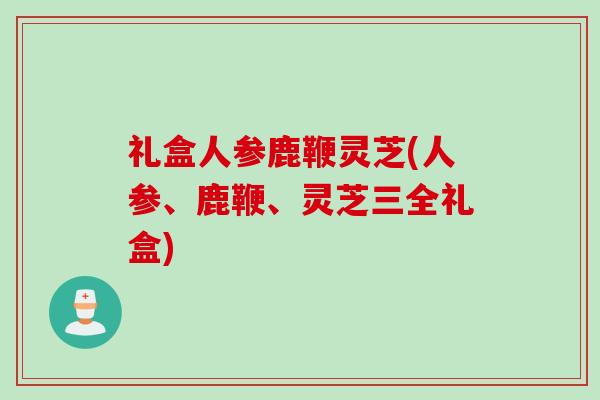 礼盒人参鹿鞭灵芝(人参、鹿鞭、灵芝三全礼盒)