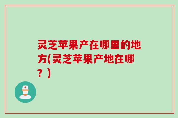 灵芝苹果产在哪里的地方(灵芝苹果产地在哪？)