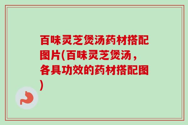 百味灵芝煲汤药材搭配图片(百味灵芝煲汤，各具功效的药材搭配图)