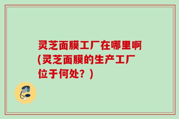 灵芝面膜工厂在哪里啊(灵芝面膜的生产工厂位于何处？)