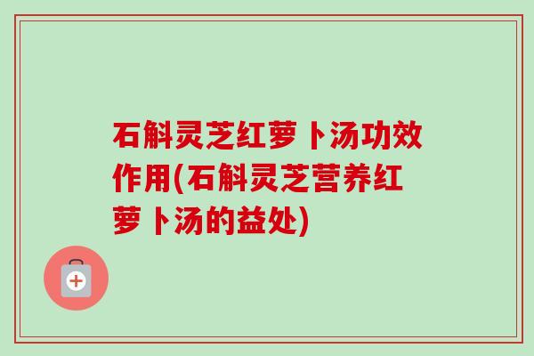 石斛灵芝红萝卜汤功效作用(石斛灵芝营养红萝卜汤的益处)