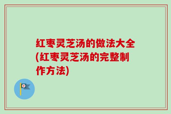红枣灵芝汤的做法大全(红枣灵芝汤的完整制作方法)