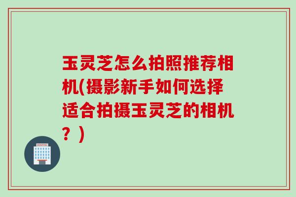 玉灵芝怎么拍照推荐相机(摄影新手如何选择适合拍摄玉灵芝的相机?) 玉灵芝怎么拍照推荐相机(摄影新手如何选择适合拍摄玉灵芝的相机?)
