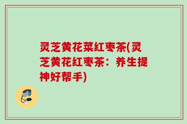 灵芝黄花菜红枣茶(灵芝黄花红枣茶：养生提神好帮手)