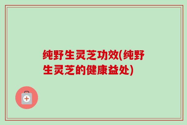 纯野生灵芝功效(纯野生灵芝的健康益处)