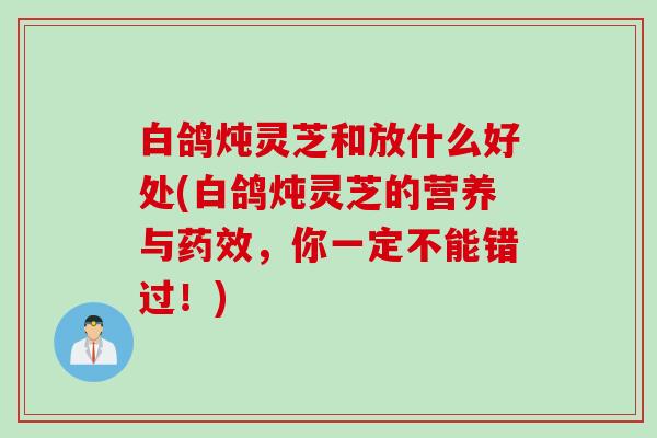 白鸽炖灵芝和放什么好处(白鸽炖灵芝的营养与药效，你一定不能错过！)
