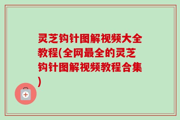 灵芝钩针图解视频大全教程(全网最全的灵芝钩针图解视频教程合集)