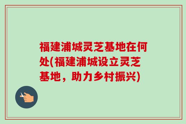 福建浦城灵芝基地在何处(福建浦城设立灵芝基地，助力乡村振兴)