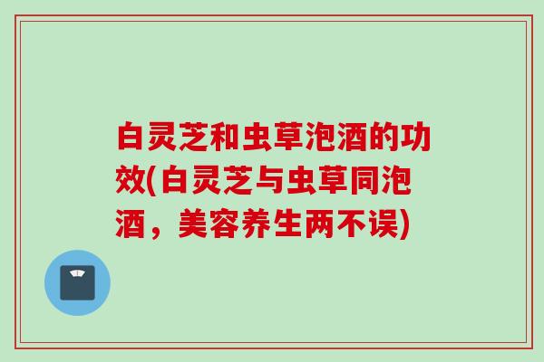 白灵芝和虫草泡酒的功效(白灵芝与虫草同泡酒，美容养生两不误)